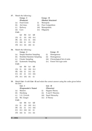 14D—0806
37. Match the following :
Group - I Group - II
(Products) (Market Structure)
(a) Food Grain (i) Monopoly
(b) Air-Lines (ii) Pure Competition
(c) Railway (iii) Monopolistic
(d) Cars (iv) Oligopoly
Code :
(a) (b) (c) (d)
(A) (i) (ii) (iii) (iv)
(B) (ii) (iv) (i) (iii)
(C) (iii) (i) (iv) (ii)
(D) (iv) (ii) (iii) (i)
38. Match the following :
Group - I Group - II
(a) Simple Random Sampling (i) Hetrogenous
(b) Stratified Random Sampling (ii) Homogenous
(c) Cluster Sampling (iii) Chronological list of units
(d) Systematic Sampling (iv) Forest Tree type units
Code :
(a) (b) (c) (d)
(A) (i) (ii) (iii) (iv)
(B) (iii) (i) (iv) (ii)
(C) (ii) (i) (iv) (iii)
(D) (iv) (iii) (ii) (i)
39. Match List - I with List - II and select the correct answer using the codes given below
the lists :
List - I List - II
(Propounder’s Name) (Theories)
(a) Maslow (i) Hygene Theory
(b) Herzberg (ii) X and Y Theories
(c) L.G. Urwick (iii) Need Hierarchy
(d) Mc. Gregor (iv) Z Theory
Code :
(a) (b) (c) (d)
(A) (i) (ii) (iii) (iv)
(B) (ii) (i) (iv) (iii)
(C) (iv) (iii) (ii) (i)
(D) (iii) (i) (iv) (ii)
 