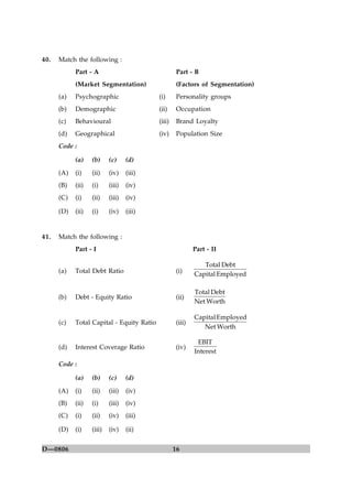 16D—0806
40. Match the following :
Part - A Part - B
(Market Segmentation) (Factors of Segmentation)
(a) Psychographic (i) Personality groups
(b) Demographic (ii) Occupation
(c) Behavioural (iii) Brand Loyalty
(d) Geographical (iv) Population Size
Code :
(a) (b) (c) (d)
(A) (i) (ii) (iv) (iii)
(B) (ii) (i) (iii) (iv)
(C) (i) (ii) (iii) (iv)
(D) (ii) (i) (iv) (iii)
41. Match the following :
Part - I Part - II
(a) Total Debt Ratio (i) EmployedCapital
DebtTotal
(b) Debt - Equity Ratio (ii)
WorthNet
DebtTotal
(c) Total Capital - Equity Ratio (iii)
WorthNet
EmployedCapital
(d) Interest Coverage Ratio (iv)
Interest
EBIT
Code :
(a) (b) (c) (d)
(A) (i) (ii) (iii) (iv)
(B) (ii) (i) (iii) (iv)
(C) (i) (ii) (iv) (iii)
(D) (i) (iii) (iv) (ii)
 
