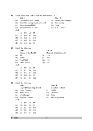 18D—0806
42. Match Items from List - I with the Items in List - II :
List - I List - II
(a) Psychoanalytical Theory (i) Strong inter linkages
(b) Scientific Management Approach (ii) Personality
(c) Subsystems of HRM (iii) Task
(d) Basic elements of a Job (iv) F.W. Taylor
Code :
(a) (b) (c) (d)
(A) (ii) (iv) (i) (iii)
(B) (ii) (iii) (i) (iv)
(C) (i) (iii) (ii) (iv)
(D) (ii) (iv) (iii) (i)
43. Match the following :
List - I List - II
(Name of the Bank) (Year of Establishment)
(a) SBI (i) 1990
(b) SIDBI (ii) 1955
(c) NABARD (iii) 1981
(d) EXIM BANK (iv) 1982
Code :
(a) (b) (c) (d)
(A) (ii) (i) (iii) (iv)
(B) (i) (ii) (iv) (iii)
(C) (ii) (iii) (iv) (i)
(D) (ii) (i) (iv) (iii)
44. Match the following :
List - I List - II
(Export Processing Zones) (Location in City)
(a) Uttar Pradesh (i) Noida
(b) Tamil Nadu (ii) Chennai
(c) West Bengal (iii) Falta
(d) Andhra Pradesh (iv) Visakhapatanam
Code :
(a) (b) (c) (d)
(A) (iii) (ii) (iv) (i)
(B) (ii) (i) (iii) (iv)
(C) (i) (ii) (iii) (iv)
(D) (i) (ii) (iv) (iii)
 