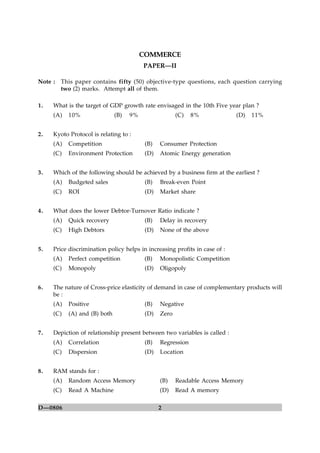2D—0806
COMMERCE
PAPER—II
Note : This paper contains fifty (50) objective-type questions, each question carrying
two (2) marks. Attempt all of them.
1. What is the target of GDP growth rate envisaged in the 10th Five year plan ?
(A) 10% (B) 9% (C) 8% (D) 11%
2. Kyoto Protocol is relating to :
(A) Competition (B) Consumer Protection
(C) Environment Protection (D) Atomic Energy generation
3. Which of the following should be achieved by a business firm at the earliest ?
(A) Budgeted sales (B) Break-even Point
(C) ROI (D) Market share
4. What does the lower Debtor-Turnover Ratio indicate ?
(A) Quick recovery (B) Delay in recovery
(C) High Debtors (D) None of the above
5. Price discrimination policy helps in increasing profits in case of :
(A) Perfect competition (B) Monopolistic Competition
(C) Monopoly (D) Oligopoly
6. The nature of Cross-price elasticity of demand in case of complementary products will
be :
(A) Positive (B) Negative
(C) (A) and (B) both (D) Zero
7. Depiction of relationship present between two variables is called :
(A) Correlation (B) Regression
(C) Dispersion (D) Location
8. RAM stands for :
(A) Random Access Memory (B) Readable Access Memory
(C) Read A Machine (D) Read A memory
 