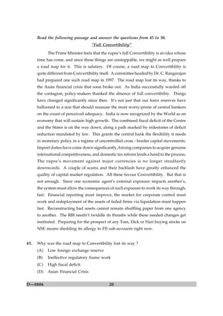 20D—0806
Read the following passage and answer the questions from 45 to 50.
“Full Convertibility”
The Prime Minister feels that the rupee’s full Convertibility is an idea whose
time has come, and since these things are unstoppable, we might as well prepare
a road map for it. This is salutary. Of course, a road map to Convertibility is
quite different from Convertibility itself. A committee headed by Dr. C. Rangarajan
had prepared one such road map in 1997. The road map lost its way, thanks to
the Asian financial crisis that soon broke out. As India successfully warded off
the contagion, policy-makers thanked the absence of full convertibility. Things
have changed significantly since then. It’s not just that our forex reserves have
ballooned to a size that should reassure the most worry-prone of central bankers
on the count of perceived adequacy. India is now recognized by the World as an
economy that will sustain high growth. The combined fiscal deficit of the Centre
and the States is on the way down, along a path marked by milestones of deficit
reduction mandated by law. This grants the central bank the flexibility it needs
in monetary policy in a regime of uncontrolled cross - border capital movements.
Import duties have come down significantly, forcing companies to acquire genuine
international competitiveness, and domestic tax reform lends a hand to the process.
The rupee’s movement against major currencies is no longer steadfastly
downwards. A couple of scams and their backlash have greatly enhanced the
quality of capital market regulation. All these favour Convertibility. But that is
not enough. Since one economic agent’s external exposure impacts another’s,
the system must allow the consequences of such exposure to work its way through,
fast. Financial reporting must improve, the market for corporate control must
work and redeployment of the assets of failed firms via liquidation must happen
fast. Reconstructing bad assets cannot remain shuffling paper from one agency
to another. The RBI needn’t twiddle its thumbs while these needed changes get
instituted. Preparing for the prospect of any Tom, Dick or Hari buying stocks on
NSE means shedding its allergy to FII sub-accounts right now.
45. Why was the road map to Convertibility lost its way ?
(A) Low foreign exchange reserve
(B) Ineffective regulatory frame work
(C) High fiscal deficit
(D) Asian Financial Crisis
 