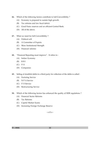 22D—0806
46. Which of the following factors contribute to full Convertibility ?
(A) Economy is prepared to sustain high growth.
(B) Tax reforms and low fiscal deficit.
(C) Good Forex reserves and an efficient Central Bank.
(D) All of the above.
47. What we need for full Convertibility ?
(A) Political will
(B) A Committee of Experts
(C) More Institutional Strength
(D) Financial reforms
48. “Financial Reporting must improve”. It refers to :
(A) Indian Economy
(B) R B I
(C) F I I
(D) Companies
49. Selling of doubtful debts to a third party for collection of the debts is called :
(A) Factoring Service
(B) N P A Service
(C) F I I Service
(D) Restructuring Service
50. Which of the following factors has enhanced the quality of SEBI regulations ?
(A) Financial Sector Reforms
(B) Tax Reforms
(C) Capital Market Scams
(D) Increasing Foreign Exchange Reserve
- o O o -
 