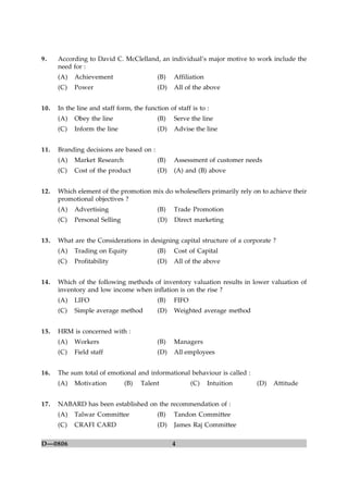 4D—0806
9. According to David C. McClelland, an individual’s major motive to work include the
need for :
(A) Achievement (B) Affiliation
(C) Power (D) All of the above
10. In the line and staff form, the function of staff is to :
(A) Obey the line (B) Serve the line
(C) Inform the line (D) Advise the line
11. Branding decisions are based on :
(A) Market Research (B) Assessment of customer needs
(C) Cost of the product (D) (A) and (B) above
12. Which element of the promotion mix do wholesellers primarily rely on to achieve their
promotional objectives ?
(A) Advertising (B) Trade Promotion
(C) Personal Selling (D) Direct marketing
13. What are the Considerations in designing capital structure of a corporate ?
(A) Trading on Equity (B) Cost of Capital
(C) Profitability (D) All of the above
14. Which of the following methods of inventory valuation results in lower valuation of
inventory and low income when inflation is on the rise ?
(A) LIFO (B) FIFO
(C) Simple average method (D) Weighted average method
15. HRM is concerned with :
(A) Workers (B) Managers
(C) Field staff (D) All employees
16. The sum total of emotional and informational behaviour is called :
(A) Motivation (B) Talent (C) Intuition (D) Attitude
17. NABARD has been established on the recommendation of :
(A) Talwar Committee (B) Tandon Committee
(C) CRAFI CARD (D) James Raj Committee
 