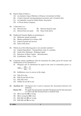 6D—0806
18. Reserve Bank of India is :
(A) an extension wing of Ministry of Finance, Government of India.
(B) a body Corporate, having perpetual succession and a Common Seal.
(C) an institution owned by Indian Banks Association.
(D) a Private Sector Company.
19. A Derivative is a :
(A) Derived asset (B) Derived financial asset
(C) Derived from net assets (D) None of the above
20. Intellectual Property Rights are pertaining to :
(A) Medicines already patented
(B) Matters published on or before 1990
(C) Import of goods and services
(D) None of the above
21. Which one of the following pairs is not correctly matched ?
(A) Capital Expenditure : Transportation costs of a machine
(B) Funds Flow Statement : Working Capital
(C) Reduction of Share Capital : Reconstruction
(D) Contribution : Sales — Cost
22. Consumer attains equilibrium when he maximises his utility, given his income and
market prices of two products of :
(I) Marginal rate of substitution be equal to the ratio of commodity prices i.e.
y
x
y
x
xy
P
P
MU
MU
MRS == .
(II) Indifference curve is convex to the origin.
(A) Only (I) is true
(B) Both (I) and (II) are true
(C) Only (II) is true
(D) Neither (I) nor (II) is true
23. Assertion (A) : Chi-Square test is used to measure the Association between two
attributes.
Reason (R) : We apply Non-parametric tests like Chi-Square test for data measured
on week scale like Nominal Scale or Ordinal Scale.
(A) (A) is true but (R) is wrong
(B) (A) is wrong but (R) is true
(C) Both (A) and (R) are wrong
(D) Both (A) and (R) are true
 