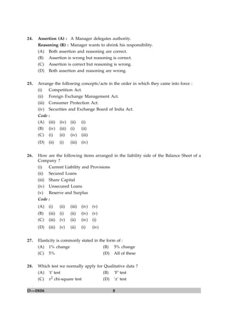8D—0806
24. Assertion (A) : A Manager delegates authority.
Reasoning (R) : Manager wants to shrink his responsibility.
(A) Both assertion and reasoning are correct.
(B) Assertion is wrong but reasoning is correct.
(C) Assertion is correct but reasoning is wrong.
(D) Both assertion and reasoning are wrong.
25. Arrange the following concepts/acts in the order in which they came into force :
(i) Competition Act.
(ii) Foreign Exchange Management Act.
(iii) Consumer Protection Act.
(iv) Securities and Exchange Board of India Act.
Code :
(A) (iii) (iv) (ii) (i)
(B) (iv) (iii) (i) (ii)
(C) (i) (ii) (iv) (iii)
(D) (ii) (i) (iii) (iv)
26. How are the following items arranged in the liability side of the Balance Sheet of a
Company ?
(i) Current Liability and Provisions
(ii) Secured Loans
(iii) Share Capital
(iv) Unsecured Loans
(v) Reserve and Surplus
Code :
(A) (i) (ii) (iii) (iv) (v)
(B) (iii) (i) (ii) (iv) (v)
(C) (iii) (v) (ii) (iv) (i)
(D) (iii) (v) (ii) (i) (iv)
27. Elasticity is commonly stated in the form of :
(A) 1% change (B) 5% change
(C) 5% (D) All of these
28. Which test we normally apply for Qualitative data ?
(A) ‘t’ test (B) ‘F’ test
(C) x2 chi-square test (D) ‘z’ test
 