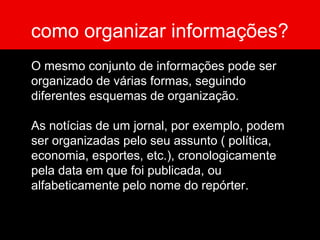 como organizar informações?
O mesmo conjunto de informações pode ser
organizado de várias formas, seguindo
diferentes esquemas de organização.
As notícias de um jornal, por exemplo, podem
ser organizadas pelo seu assunto ( política,
economia, esportes, etc.), cronologicamente
pela data em que foi publicada, ou
alfabeticamente pelo nome do repórter.
 