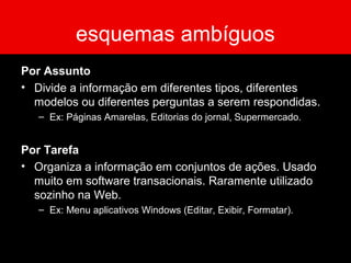 esquemas ambíguos
Por Assunto
• Divide a informação em diferentes tipos, diferentes
modelos ou diferentes perguntas a serem respondidas.
– Ex: Páginas Amarelas, Editorias do jornal, Supermercado.
Por Tarefa
• Organiza a informação em conjuntos de ações. Usado
muito em software transacionais. Raramente utilizado
sozinho na Web.
– Ex: Menu aplicativos Windows (Editar, Exibir, Formatar).
 