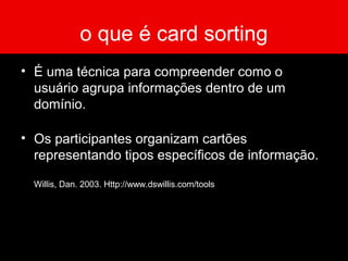 o que é card sorting
• É uma técnica para compreender como o
usuário agrupa informações dentro de um
domínio.
• Os participantes organizam cartões
representando tipos específicos de informação.
Willis, Dan. 2003. Http://www.dswillis.com/tools
 