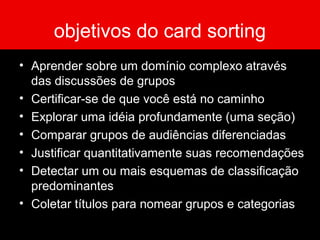 objetivos do card sorting
• Aprender sobre um domínio complexo através
das discussões de grupos
• Certificar-se de que você está no caminho
• Explorar uma idéia profundamente (uma seção)
• Comparar grupos de audiências diferenciadas
• Justificar quantitativamente suas recomendações
• Detectar um ou mais esquemas de classificação
predominantes
• Coletar títulos para nomear grupos e categorias
 