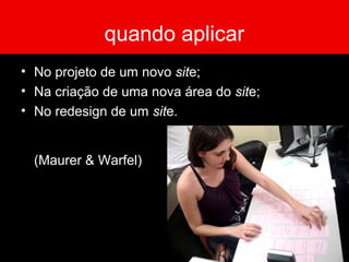 quando aplicar
• No projeto de um novo site;
• Na criação de uma nova área do site;
• No redesign de um site.
(Maurer & Warfel)
 
