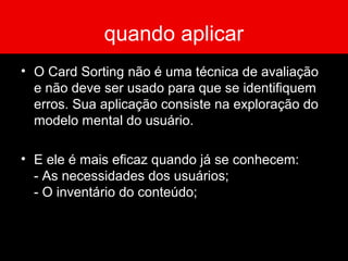 quando aplicar
• O Card Sorting não é uma técnica de avaliação
e não deve ser usado para que se identifiquem
erros. Sua aplicação consiste na exploração do
modelo mental do usuário.
• E ele é mais eficaz quando já se conhecem:
- As necessidades dos usuários;
- O inventário do conteúdo;
 