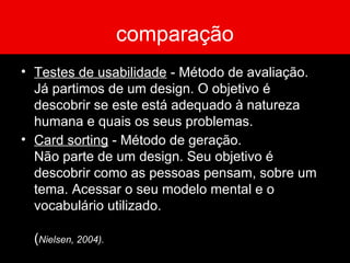 comparação
• Testes de usabilidade - Método de avaliação.
Já partimos de um design. O objetivo é
descobrir se este está adequado à natureza
humana e quais os seus problemas.
• Card sorting - Método de geração.
Não parte de um design. Seu objetivo é
descobrir como as pessoas pensam, sobre um
tema. Acessar o seu modelo mental e o
vocabulário utilizado.
(Nielsen, 2004).
 