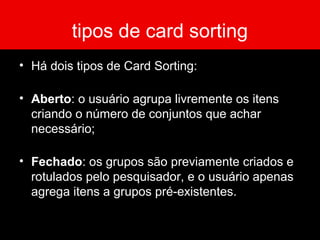 tipos de card sorting
• Há dois tipos de Card Sorting:
• Aberto: o usuário agrupa livremente os itens
criando o número de conjuntos que achar
necessário;
• Fechado: os grupos são previamente criados e
rotulados pelo pesquisador, e o usuário apenas
agrega itens a grupos pré-existentes.
 