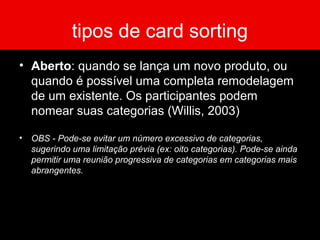 tipos de card sorting
• Aberto: quando se lança um novo produto, ou
quando é possível uma completa remodelagem
de um existente. Os participantes podem
nomear suas categorias (Willis, 2003)
• OBS - Pode-se evitar um número excessivo de categorias,
sugerindo uma limitação prévia (ex: oito categorias). Pode-se ainda
permitir uma reunião progressiva de categorias em categorias mais
abrangentes.
 