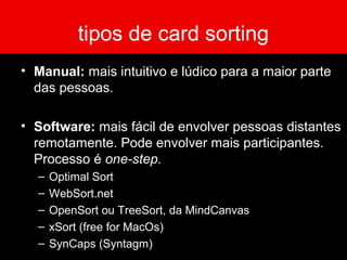 tipos de card sorting
• Manual: mais intuitivo e lúdico para a maior parte
das pessoas.
• Software: mais fácil de envolver pessoas distantes
remotamente. Pode envolver mais participantes.
Processo é one-step.
– Optimal Sort
– WebSort.net
– OpenSort ou TreeSort, da MindCanvas
– xSort (free for MacOs)
– SynCaps (Syntagm)
 