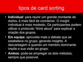 tipos de card sorting
• Individual: para reunir um grande montante de
dados; é mais fácil de coordenar. O insight
individual é mais modesto. Os participantes podem
utilizar o protocolo “think aloud” para explicar a
criação dos grupos.
• Em equipe: aproveita mais o debate que se
estabelece no grupo, gerando insights. A
desvantagem é quando um membro dominante
impõe a sua visão ao grupo.
• Ambos: pode-se empregar os dois métodos,
sempre que possível.
 