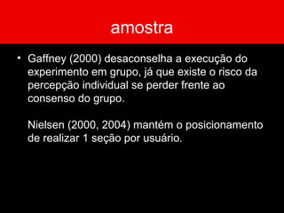 amostra
• Gaffney (2000) desaconselha a execução do
experimento em grupo, já que existe o risco da
percepção individual se perder frente ao
consenso do grupo.
Nielsen (2000, 2004) mantém o posicionamento
de realizar 1 seção por usuário.
 
