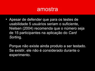amostra
• Apesar de defender que para os testes de
usabilidade 5 usuários seriam o suficiente,
Nielsen (2004) recomenda que o número seja
de 15 participantes na aplicação do Card
Sorting.
Porque não existe ainda produto a ser testado.
Se existir, ele não é considerado durante o
experimento.
 