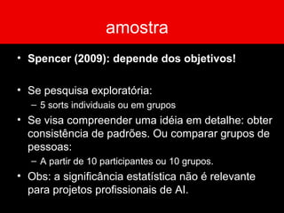 amostra
• Spencer (2009): depende dos objetivos!
• Se pesquisa exploratória:
– 5 sorts individuais ou em grupos
• Se visa compreender uma idéia em detalhe: obter
consistência de padrões. Ou comparar grupos de
pessoas:
– A partir de 10 participantes ou 10 grupos.
• Obs: a significância estatística não é relevante
para projetos profissionais de AI.
 