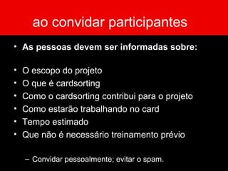 ao convidar participantes
• As pessoas devem ser informadas sobre:
• O escopo do projeto
• O que é cardsorting
• Como o cardsorting contribui para o projeto
• Como estarão trabalhando no card
• Tempo estimado
• Que não é necessário treinamento prévio
– Convidar pessoalmente; evitar o spam.
 