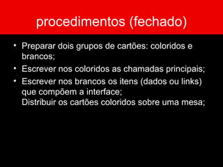 procedimentos (fechado)
• Preparar dois grupos de cartões: coloridos e
brancos;
• Escrever nos coloridos as chamadas principais;
• Escrever nos brancos os itens (dados ou links)
que compõem a interface;
Distribuir os cartões coloridos sobre uma mesa;
 