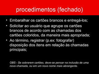 procedimentos (fechado)
• Embaralhar os cartões brancos e entregá-los;
• Solicitar ao usuário que agrupe os cartões
brancos de acordo com as chamadas dos
cartões coloridos, da maneira mais apropriada;
• Ao término, registrar (p.ex: fotografar)
disposição dos itens em relação às chamadas
principais;
OBS - Se sobrarem cartões, deve-se pensar na inclusão de uma
nova chamada, ou em um novo nome mais abrangente.
 