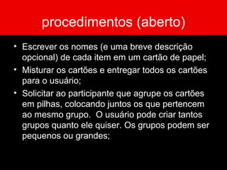 procedimentos (aberto)
• Escrever os nomes (e uma breve descrição
opcional) de cada item em um cartão de papel;
• Misturar os cartões e entregar todos os cartões
para o usuário;
• Solicitar ao participante que agrupe os cartões
em pilhas, colocando juntos os que pertencem
ao mesmo grupo. O usuário pode criar tantos
grupos quanto ele quiser. Os grupos podem ser
pequenos ou grandes;
 