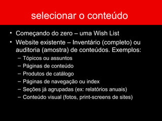 selecionar o conteúdo
• Começando do zero – uma Wish List
• Website existente – Inventário (completo) ou
auditoria (amostra) de conteúdos. Exemplos:
– Tópicos ou assuntos
– Páginas de conteúdo
– Produtos de catálogo
– Páginas de navegação ou index
– Seções já agrupadas (ex: relatórios anuais)
– Conteúdo visual (fotos, print-screens de sites)
 
