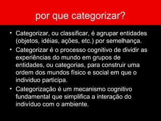 por que categorizar?
• Categorizar, ou classificar, é agrupar entidades
(objetos, idéias, ações, etc.) por semelhança.
• Categorizar é o processo cognitivo de dividir as
experiências do mundo em grupos de
entidades, ou categorias, para construir uma
ordem dos mundos físico e social em que o
individuo participa.
• Categorização é um mecanismo cognitivo
fundamental que simplifica a interação do
indivíduo com o ambiente.
 