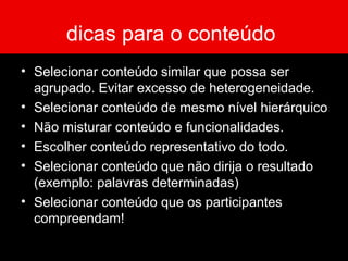 dicas para o conteúdo
• Selecionar conteúdo similar que possa ser
agrupado. Evitar excesso de heterogeneidade.
• Selecionar conteúdo de mesmo nível hierárquico
• Não misturar conteúdo e funcionalidades.
• Escolher conteúdo representativo do todo.
• Selecionar conteúdo que não dirija o resultado
(exemplo: palavras determinadas)
• Selecionar conteúdo que os participantes
compreendam!
 