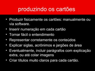 produzindo os cartões
• Produzir fisicamente os cartões: manualmente ou
via software.
• Inserir numeração em cada cartão
• Tornar fácil o entendimento
• Representar corretamente os conteúdos
• Explicar siglas, acrônimos e jargões de área
• Eventualmente, incluir parágrafos com explicação
extra, ou até colar imagens
• Criar títulos muito claros para cada cartão.
 