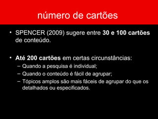 número de cartões
• SPENCER (2009) sugere entre 30 e 100 cartões
de conteúdo.
• Até 200 cartões em certas circunstâncias:
– Quando a pesquisa é individual;
– Quando o conteúdo é fácil de agrupar;
– Tópicos amplos são mais fáceis de agrupar do que os
detalhados ou especificados.
 