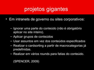 projetos gigantes
• Em intranets de governo ou sites corporativos:
– Ignorar uma parte do conteúdo (não é obrigatório
aplicar no site inteiro).
– Aplicar grupos de conteúdos
– Usar assuntos em vez dos conteúdos especificados
– Realizar o cardsorting a partir de macrocategorias já
predefinidas.
– Realizar em vários rounds para fatias do conteúdo.
(SPENCER, 2009)
 