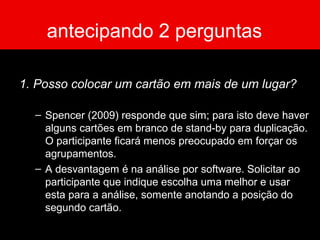 antecipando 2 perguntas
1. Posso colocar um cartão em mais de um lugar?
– Spencer (2009) responde que sim; para isto deve haver
alguns cartões em branco de stand-by para duplicação.
O participante ficará menos preocupado em forçar os
agrupamentos.
– A desvantagem é na análise por software. Solicitar ao
participante que indique escolha uma melhor e usar
esta para a análise, somente anotando a posição do
segundo cartão.
 