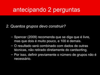 antecipando 2 perguntas
2. Quantos grupos devo construir?
– Spencer (2009) recomenda que se diga que é livre,
mas que dois é muito pouco, e 100 é demais.
– O resultado será combinado com dados de outras
técnicas, não retirado diretamente do cardsorting.
– Por isso, definir previamente o número de grupos não é
necessário.
 