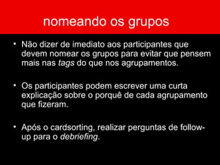 nomeando os grupos
• Não dizer de imediato aos participantes que
devem nomear os grupos para evitar que pensem
mais nas tags do que nos agrupamentos.
• Os participantes podem escrever uma curta
explicação sobre o porquê de cada agrupamento
que fizeram.
• Após o cardsorting, realizar perguntas de follow-
up para o debriefing.
 