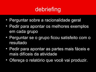 debriefing
• Perguntar sobre a racionalidade geral
• Pedir para apontar os melhores exemplos
em cada grupo
• Perguntar se o grupo ficou satisfeito com o
resultado
• Pedir para apontar as partes mais fáceis e
mais difíceis da atividade
• Ofereça o relatório que você vai produzir.
 