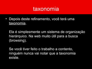 taxonomia
• Depois deste refinamento, você terá uma
taxonomia.
Ela é simplesmente um sistema de organização
hierárquico. Na web muito útil para a busca
(browsing).
Se você tiver feito o trabalho a contento,
ninguém nunca vai notar que a taxonomia
existe.
 