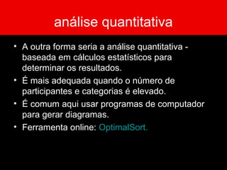análise quantitativa
• A outra forma seria a análise quantitativa -
baseada em cálculos estatísticos para
determinar os resultados.
• É mais adequada quando o número de
participantes e categorias é elevado.
• É comum aqui usar programas de computador
para gerar diagramas.
• Ferramenta online: OptimalSort.
 