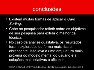 conclusões
• Existem muitas formas de aplicar o Card
Sorting.
• Cabe ao pesquisador refletir sobre os objetivos
de sua pesquisa para extrair o melhor da
técnica.
• No caso da análise qualitativa, os resultados
foram explorados de forma mais rica e
abrangente. Isso leva a uma arquitetura mais
próxima do modelo mental do usuário e a
soluções mais criativas e eficazes.
PIRAUÁ, J; MOURA, D e PADOVANI, S. Discutindo o Card Sorting: uma análise da técnica. 6. USIHC
 