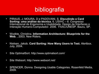 bibliografia
• PIRAUÁ, J; MOURA, D e PADOVANI, S. Discutindo o Card
Sorting: uma análise da técnica. 6. USIHC – 6. Congresso
Internacional de Ergonomia e Usabilidade, Design de Interfaces e
Interação Humano-Computador. 2006. FAAC/UNESP. Bauru, SP.
• Wodkte, Christina. Information Architecture: Blueprints for the
Web. , 2003. New Riders.
• Nielsen, Jakob. Card Sorting: How Many Users to Test. Alertbox.
July, 2004.
• Site OptimalSort. http://www.optimalsort.com/
• Site Websort. http://www.websort.net/
• SPENCER, Donna. Designing Usable Categories. Rosenfeld Media,
2009.
 
