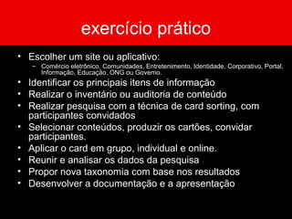 exercício prático
• Escolher um site ou aplicativo:
– Comércio eletrônico, Comunidades, Entretenimento, Identidade, Corporativo, Portal,
Informação, Educação, ONG ou Governo.
• Identificar os principais itens de informação
• Realizar o inventário ou auditoria de conteúdo
• Realizar pesquisa com a técnica de card sorting, com
participantes convidados
• Selecionar conteúdos, produzir os cartões, convidar
participantes.
• Aplicar o card em grupo, individual e online.
• Reunir e analisar os dados da pesquisa
• Propor nova taxonomia com base nos resultados
• Desenvolver a documentação e a apresentação
 