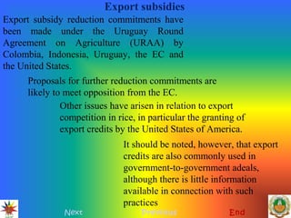 Export subsidies
Next Previous End
Export subsidy reduction commitments have
been made under the Uruguay Round
Agreement on Agriculture (URAA) by
Colombia, Indonesia, Uruguay, the EC and
the United States.
Other issues have arisen in relation to export
competition in rice, in particular the granting of
export credits by the United States of America.
Proposals for further reduction commitments are
likely to meet opposition from the EC.
It should be noted, however, that export
credits are also commonly used in
government-to-government adeals,
although there is little information
available in connection with such
practices
 