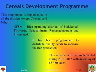 Cereals Development Programme
Next Previous End
This programme is implemented in
all the districts except Chennai and
Nilgiris
NFSM – Rice operating districts of Pudukottai,
Tiruvarur, Nagapattinam, Ramanathapuram and
Sivagangai.
It has been programmed to
distribute quality seeds to increase
the rice production.
This scheme will be implemented
during 2011-2012 with an outlay of
657.50 lakhs.
 