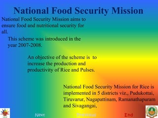 National Food Security Mission
Next Previous End
National Food Security Mission aims to
ensure food and nutritional security for
all.
An objective of the scheme is to
increase the production and
productivity of Rice and Pulses.
National Food Security Mission for Rice is
implemented in 5 districts viz., Pudukottai,
Tiruvarur, Nagapattinam, Ramanathapuram
and Sivagangai,
This scheme was introduced in the
year 2007-2008.
 