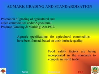 AGMARK GRADING AND STANDARDISATION
Next Previous End
Promotion of grading of agricultural and
allied commodities under Agricultural
Produce (Grading & Marking) Act.1937.
Agmark specifications for agricultural commodities
have been framed, based on their intrinsic quality.
Food safety factors are being
incorporated in the standards to
compete in world trade.
 