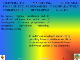 CO-OPERATIVE MARKETING, PROCESSING,
STORAGE ETC. PROGRAMMES IN COMPARATIVELY
UNDER/LEAST DEVELOPED STATES.
Next Previous End
To correct regional imbalances and to
provide needed momentum to the pace of
development of various programmes of
cooperative agricultural marketing,
processing, storage
In under/least developed states/UTs by
providing financial assistance on liberal
terms to augment the income of farmers
and weaker sections of the community
 