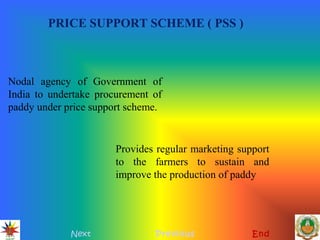 PRICE SUPPORT SCHEME ( PSS )
Next Previous End
Nodal agency of Government of
India to undertake procurement of
paddy under price support scheme.
Provides regular marketing support
to the farmers to sustain and
improve the production of paddy
 