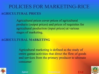 POLICIES FOR MARKETING-RICE
Next Previous End
AGRICULTURAL PRICES
Agricultural prices cover prices of agricultural
products (output prices) and prices of requisites for
agricultural production (input prices) at various
stages of marketing.
AGRICULTURAL MARKETING
Agricultural marketing is defined as the study of
entire gamut activities that direct the flow of goods
and services from the primary producer to ultimate
consumer
 