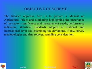 OBJECTIVE OF SCHEME
Next Previous End
The broader objective here is to prepare a Manual on
Agricultural Prices and Marketing highlighting the importance
of the sector, significance and measurement needs, performance
indicators, statistical standards adopted at National and
International level and examining the deviations, if any, survey
methodologies and data sources, sampling consideration.
 